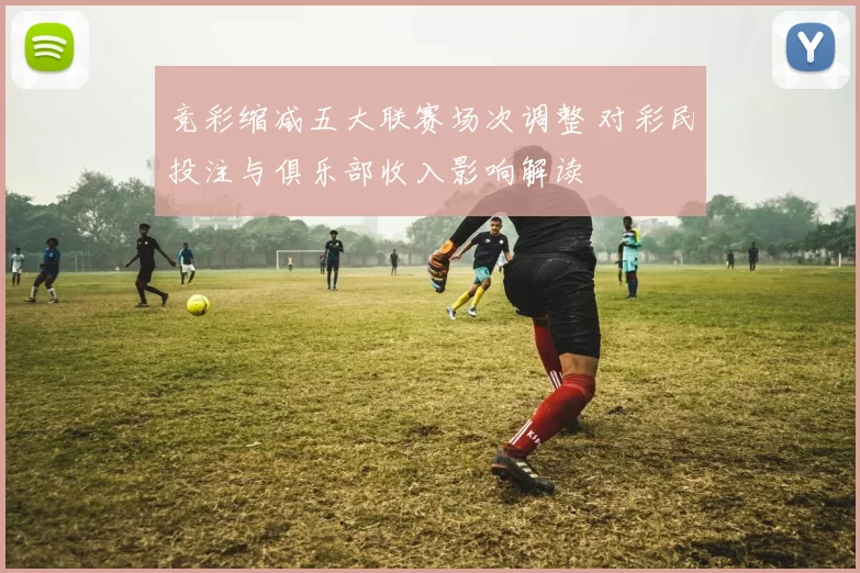 竞彩缩减五大联赛场次调整 对彩民投注与俱乐部收入影响解读