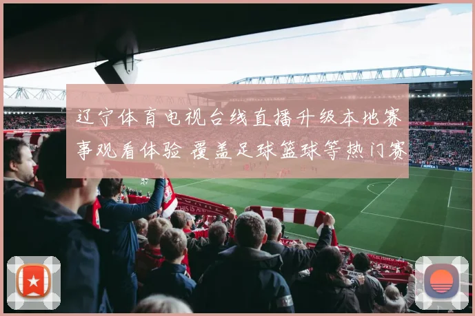 辽宁体育电视台线直播升级本地赛事观看体验 覆盖足球篮球等热门赛事转播