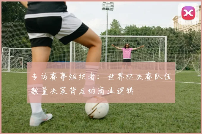 专访赛事组织者：世界杯决赛队伍数量决策背后的商业逻辑