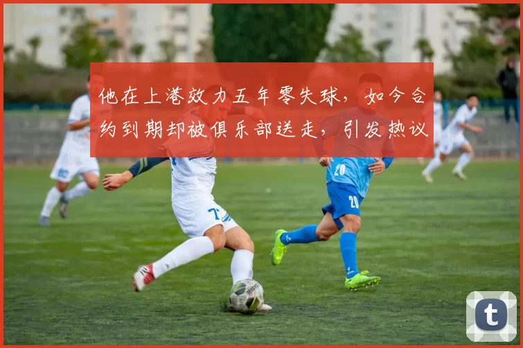 他在上港效力五年零失球，如今合约到期却被俱乐部送走，引发热议