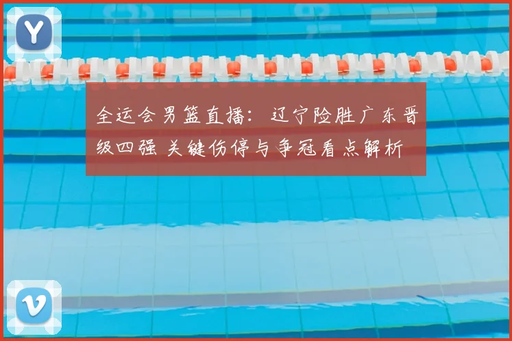 全运会男篮直播：辽宁险胜广东晋级四强 关键伤停与争冠看点解析