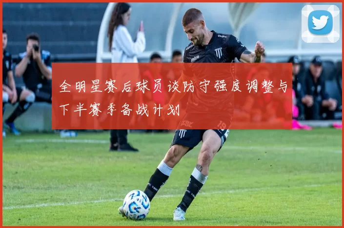 全明星赛后球员谈防守强度调整与下半赛季备战计划