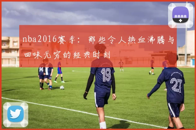 nba2016赛季：那些令人热血沸腾与回味无穷的经典时刻