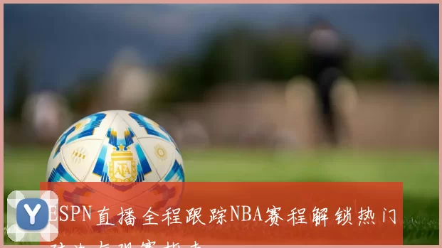 ESPN直播全程跟踪NBA赛程解锁热门对决与观赛指南