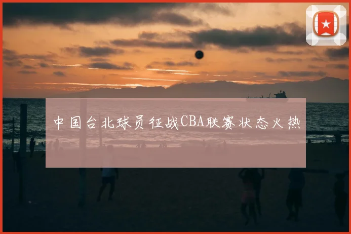 中国台北球员征战CBA联赛状态火热