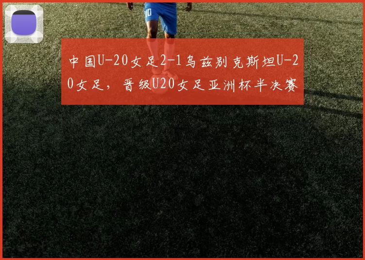 中国U-20女足2-1乌兹别克斯坦U-20女足，晋级U20女足亚洲杯半决赛
