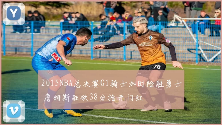 2015NBA总决赛G1骑士加时险胜勇士 詹姆斯狂砍38分抢开门红