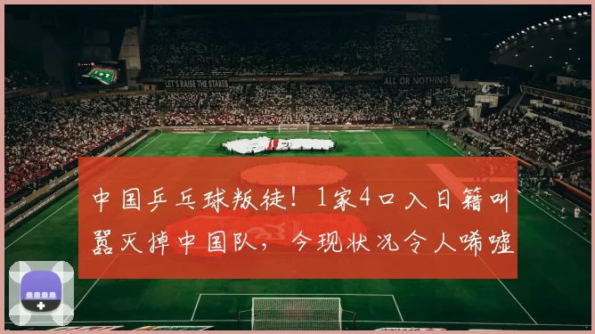 中国乒乓球叛徒！1家4口入日籍叫嚣灭掉中国队，今现状况令人唏嘘