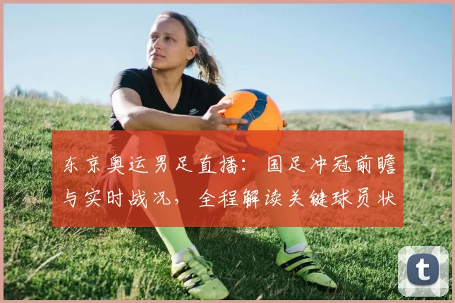 东京奥运男足直播：国足冲冠前瞻与实时战况，全程解读关键球员状态
