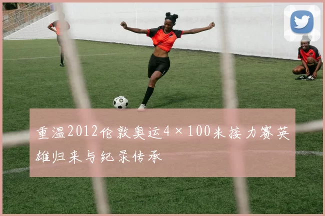 重温2012伦敦奥运4×100米接力赛英雄归来与纪录传承