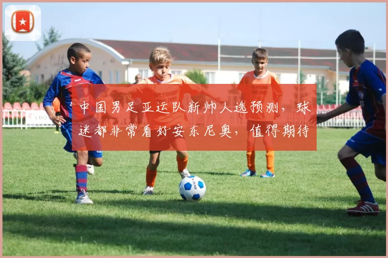 中国男足亚运队新帅人选预测，球迷都非常看好安东尼奥，值得期待