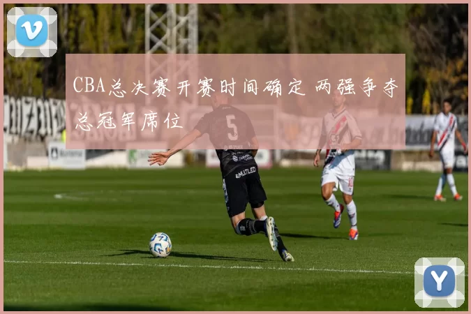 CBA总决赛开赛时间确定 两强争夺总冠军席位