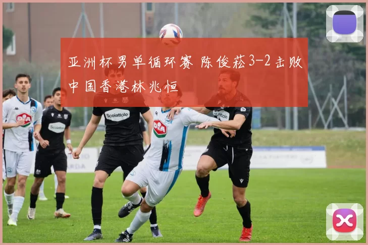 亚洲杯男单循环赛 陈俊菘3-2击败中国香港林兆恒