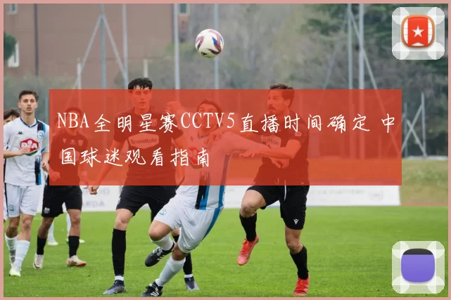 NBA全明星赛CCTV5直播时间确定 中国球迷观看指南