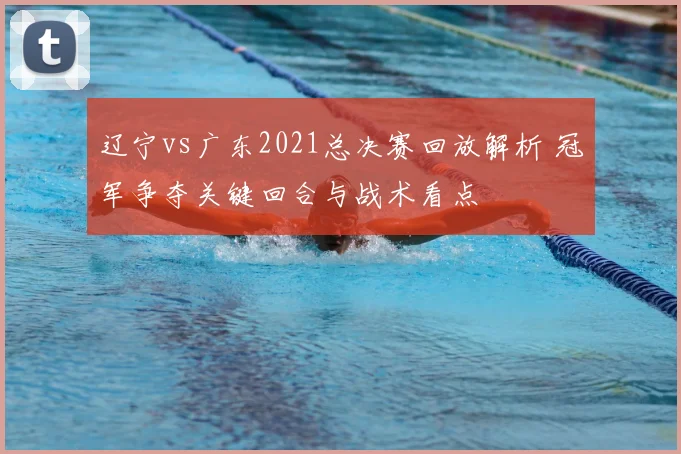 辽宁vs广东2021总决赛回放解析 冠军争夺关键回合与战术看点