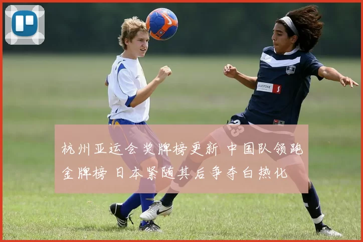 杭州亚运会奖牌榜更新 中国队领跑金牌榜 日本紧随其后争夺白热化