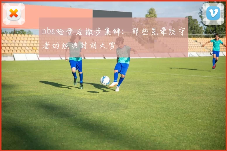 nba哈登后撤步集锦：那些晃晕防守者的经典时刻大赏