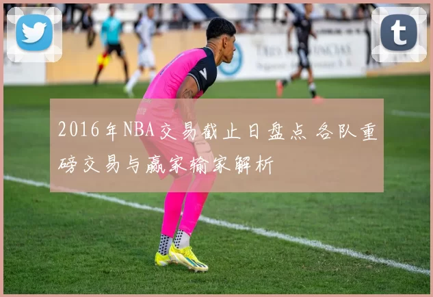 2016年NBA交易截止日盘点 各队重磅交易与赢家输家解析