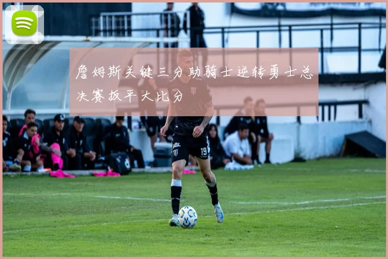 詹姆斯关键三分助骑士逆转勇士总决赛扳平大比分