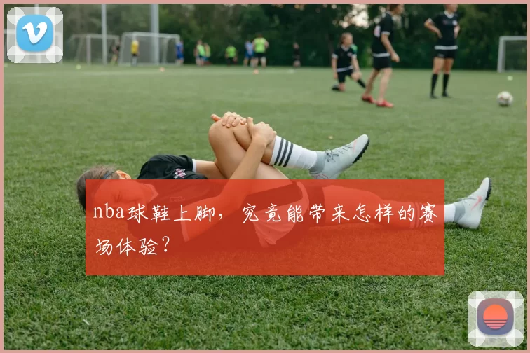 nba球鞋上脚，究竟能带来怎样的赛场体验？