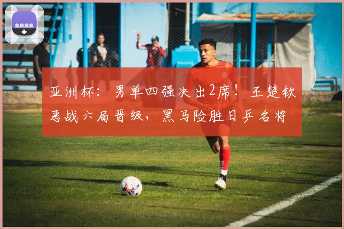 亚洲杯：男单四强决出2席！王楚钦恶战六局晋级，黑马险胜日乒名将