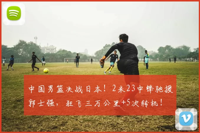 中国男篮决战日本！2米23中锋驰援郭士强，狂飞三万公里+5次转机！