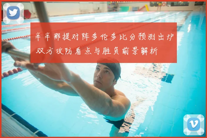 辛辛那提对阵多伦多比分预测出炉 双方攻防看点与胜负前景解析