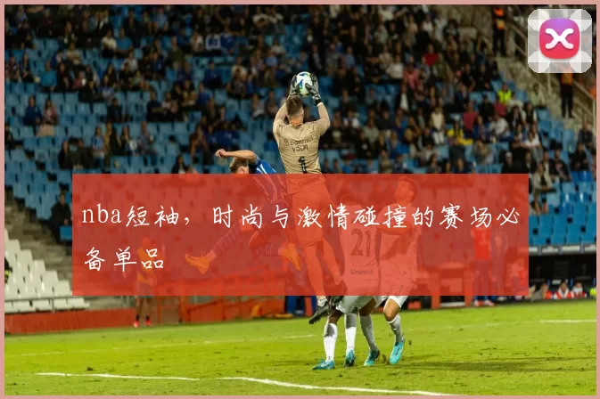 nba短袖，时尚与激情碰撞的赛场必备单品