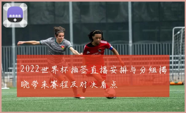 2022世界杯抽签直播安排与分组揭晓带来赛程及对决看点