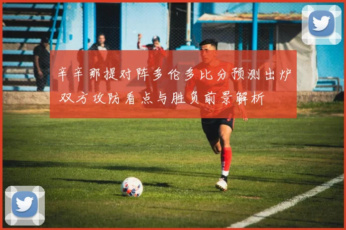 辛辛那提对阵多伦多比分预测出炉 双方攻防看点与胜负前景解析