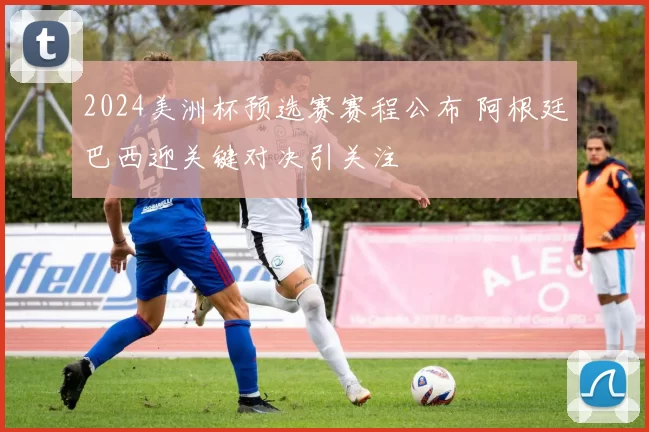 2024美洲杯预选赛赛程公布 阿根廷巴西迎关键对决引关注