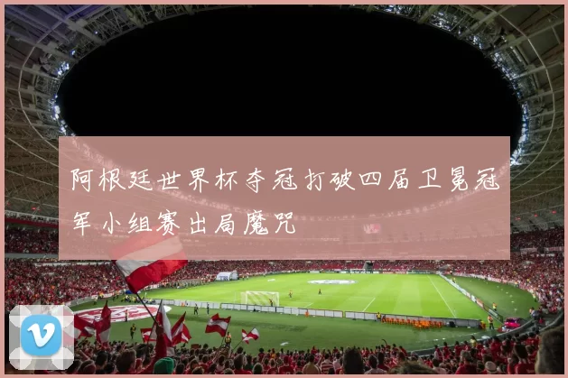 阿根廷世界杯夺冠打破四届卫冕冠军小组赛出局魔咒