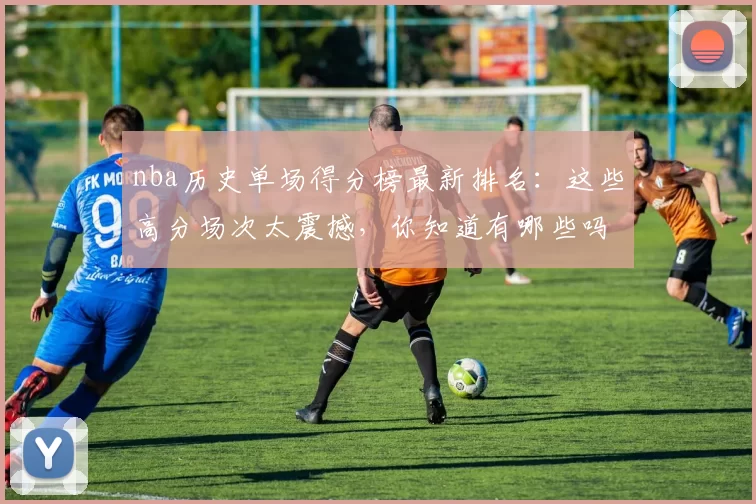 nba历史单场得分榜最新排名：这些高分场次太震撼，你知道有哪些吗？