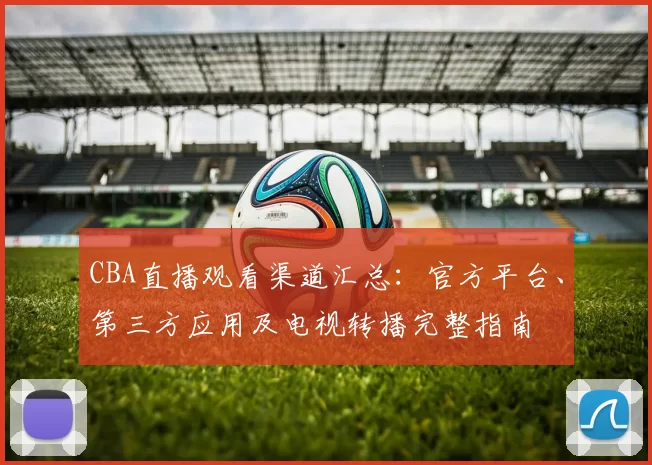 CBA直播观看渠道汇总：官方平台、第三方应用及电视转播完整指南