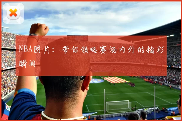 NBA图片：带你领略赛场内外的精彩瞬间