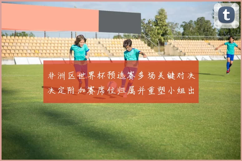 非洲区世界杯预选赛多场关键对决决定附加赛席位归属并重塑小组出线形势