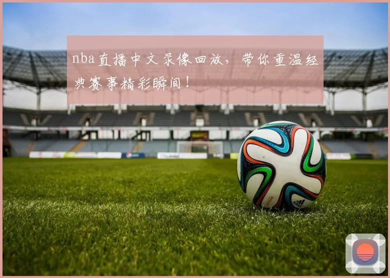 nba直播中文录像回放，带你重温经典赛事精彩瞬间！