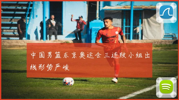 中国男篮东京奥运会三连败小组出线形势严峻